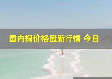 国内铜价格最新行情 今日